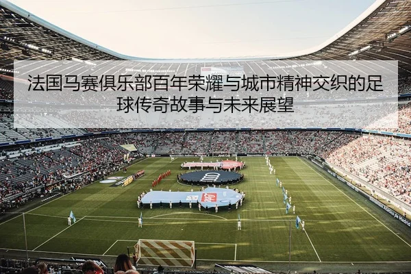 法国马赛俱乐部百年荣耀与城市精神交织的足球传奇故事与未来展望