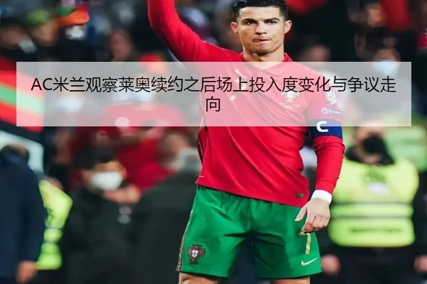 AC米兰观察莱奥续约之后场上投入度变化与争议走向